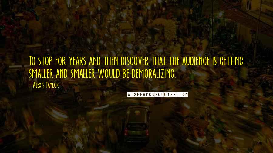 Alexis Taylor Quotes: To stop for years and then discover that the audience is getting smaller and smaller would be demoralizing.