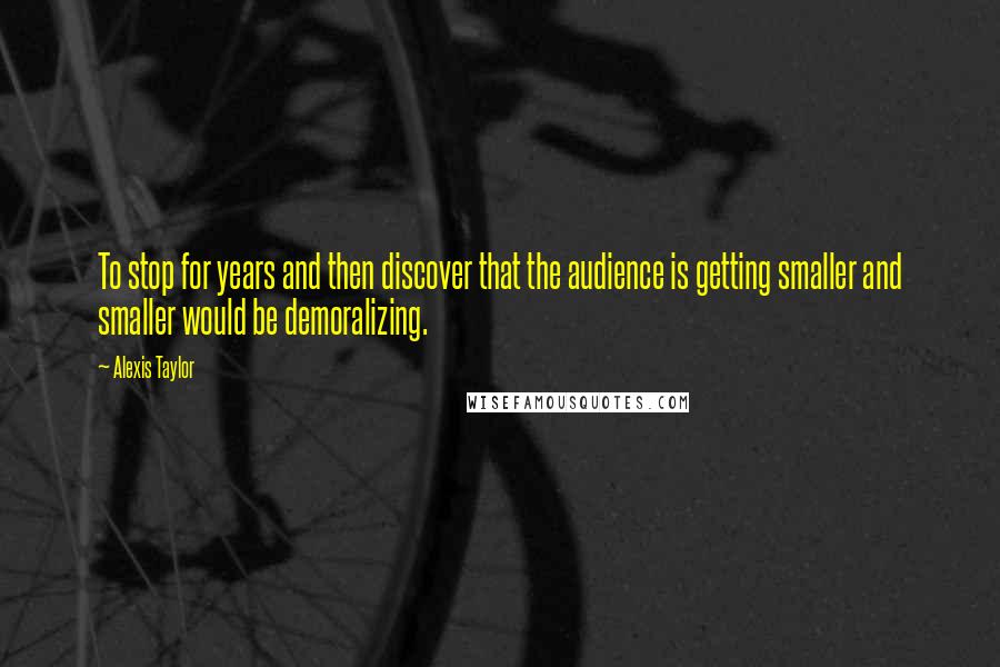 Alexis Taylor Quotes: To stop for years and then discover that the audience is getting smaller and smaller would be demoralizing.