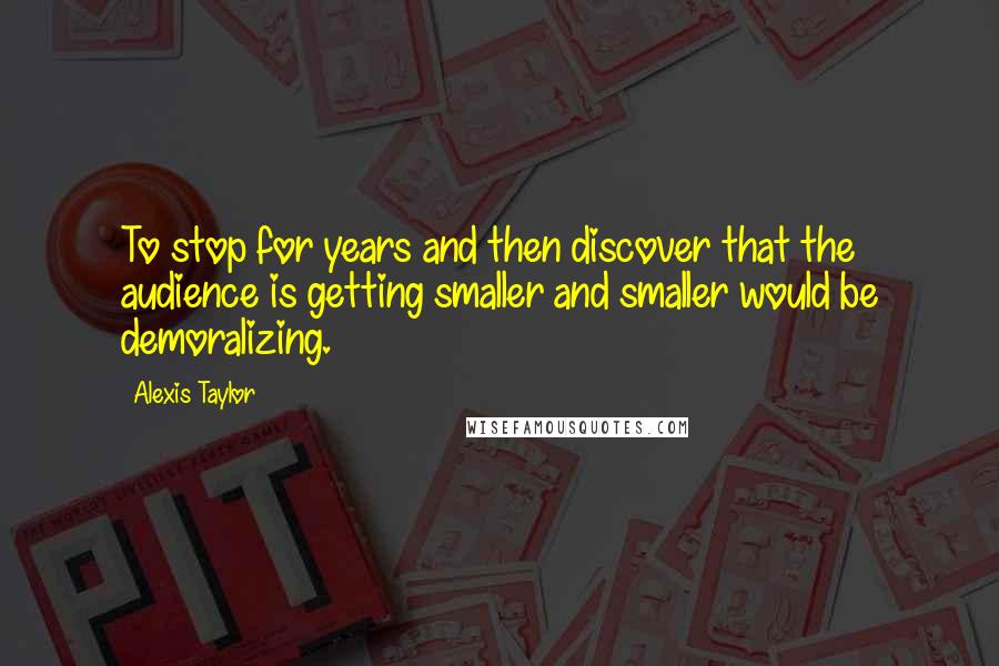 Alexis Taylor Quotes: To stop for years and then discover that the audience is getting smaller and smaller would be demoralizing.