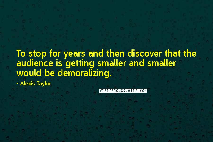 Alexis Taylor Quotes: To stop for years and then discover that the audience is getting smaller and smaller would be demoralizing.