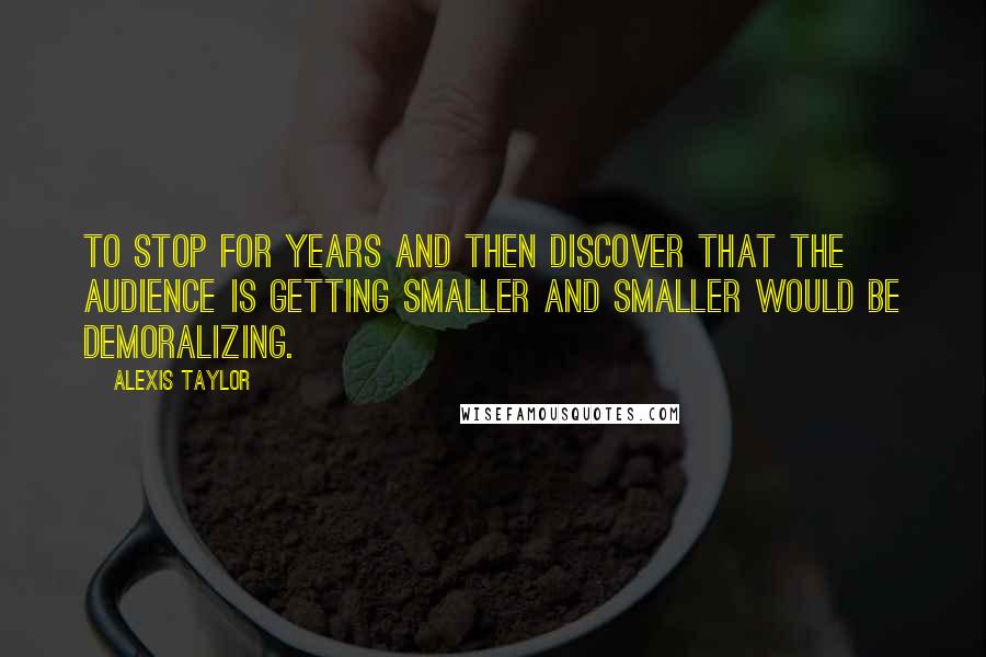 Alexis Taylor Quotes: To stop for years and then discover that the audience is getting smaller and smaller would be demoralizing.