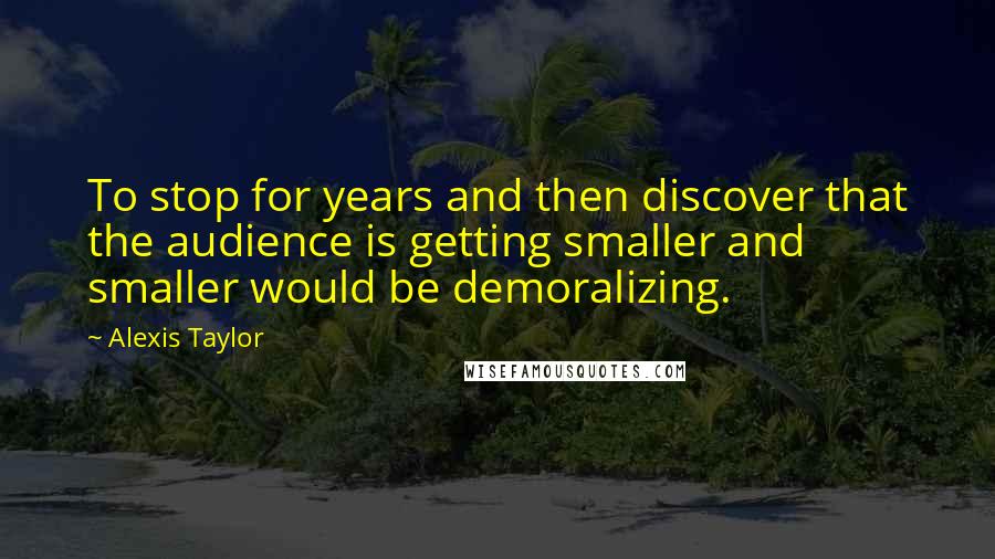 Alexis Taylor Quotes: To stop for years and then discover that the audience is getting smaller and smaller would be demoralizing.