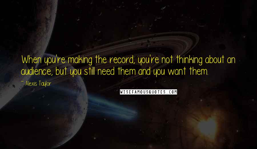 Alexis Taylor Quotes: When you're making the record, you're not thinking about an audience, but you still need them and you want them.
