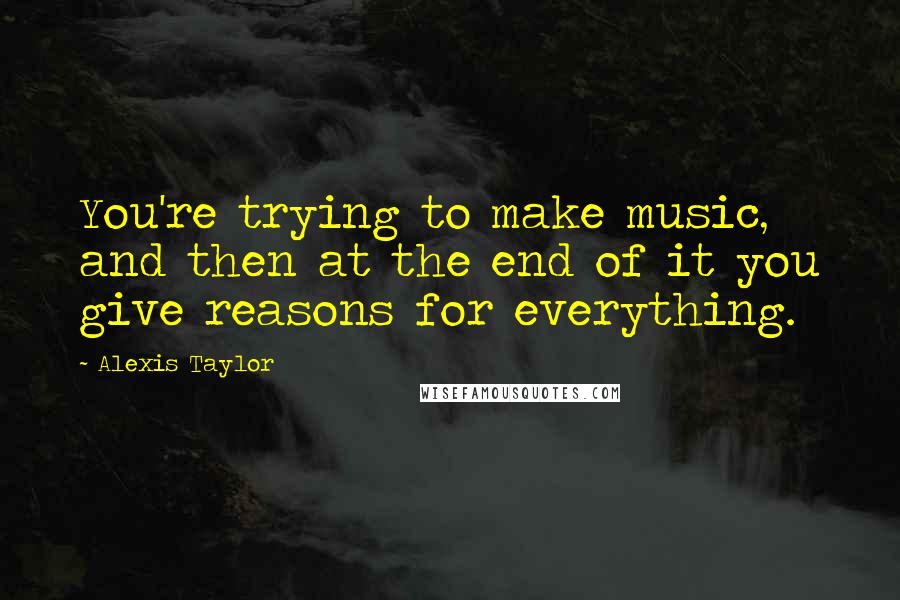 Alexis Taylor Quotes: You're trying to make music, and then at the end of it you give reasons for everything.