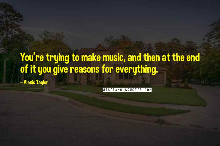 Alexis Taylor Quotes: You're trying to make music, and then at the end of it you give reasons for everything.