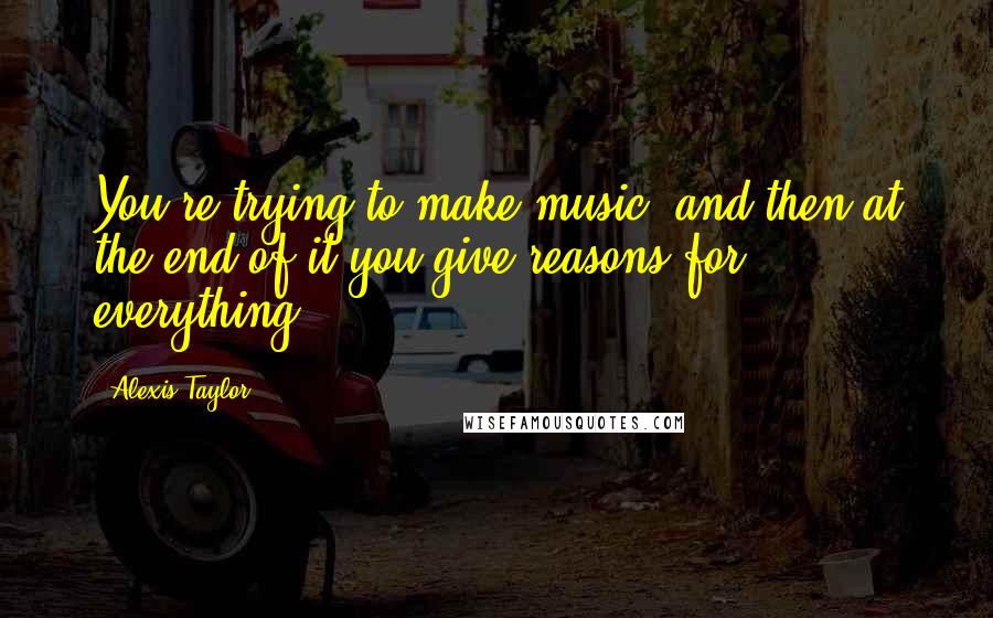 Alexis Taylor Quotes: You're trying to make music, and then at the end of it you give reasons for everything.