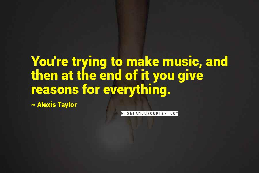 Alexis Taylor Quotes: You're trying to make music, and then at the end of it you give reasons for everything.