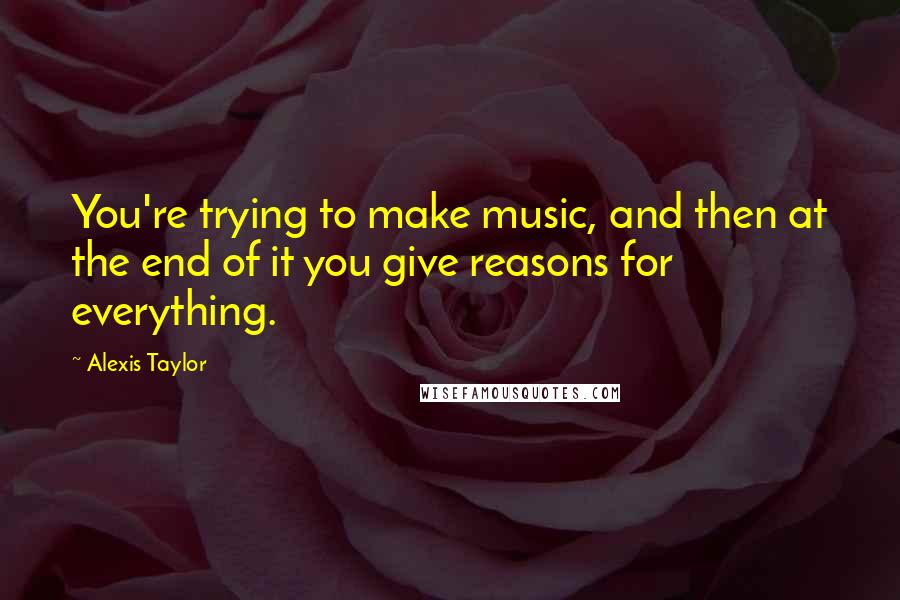 Alexis Taylor Quotes: You're trying to make music, and then at the end of it you give reasons for everything.
