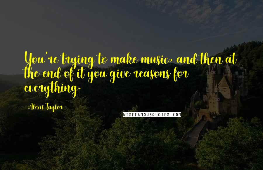 Alexis Taylor Quotes: You're trying to make music, and then at the end of it you give reasons for everything.