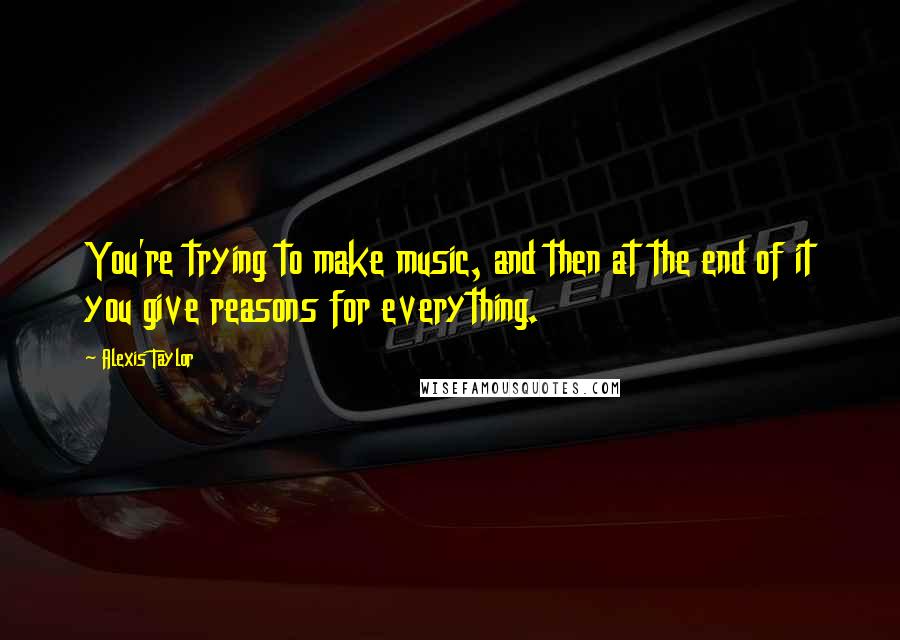 Alexis Taylor Quotes: You're trying to make music, and then at the end of it you give reasons for everything.