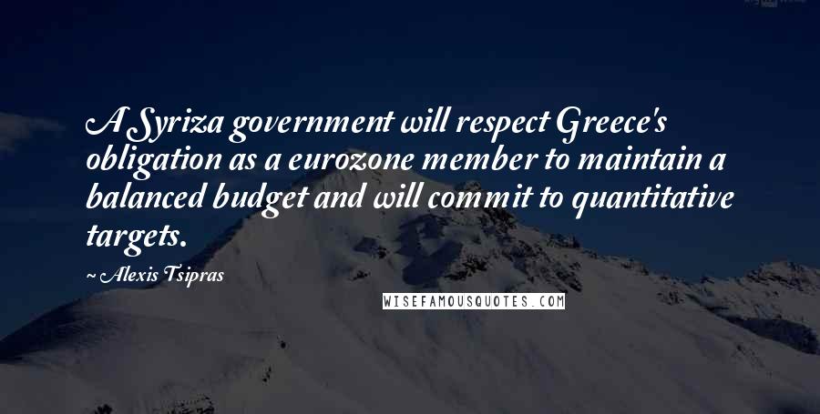 Alexis Tsipras Quotes: A Syriza government will respect Greece's obligation as a eurozone member to maintain a balanced budget and will commit to quantitative targets.