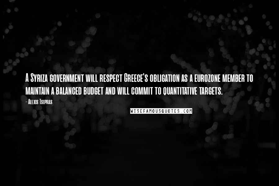 Alexis Tsipras Quotes: A Syriza government will respect Greece's obligation as a eurozone member to maintain a balanced budget and will commit to quantitative targets.