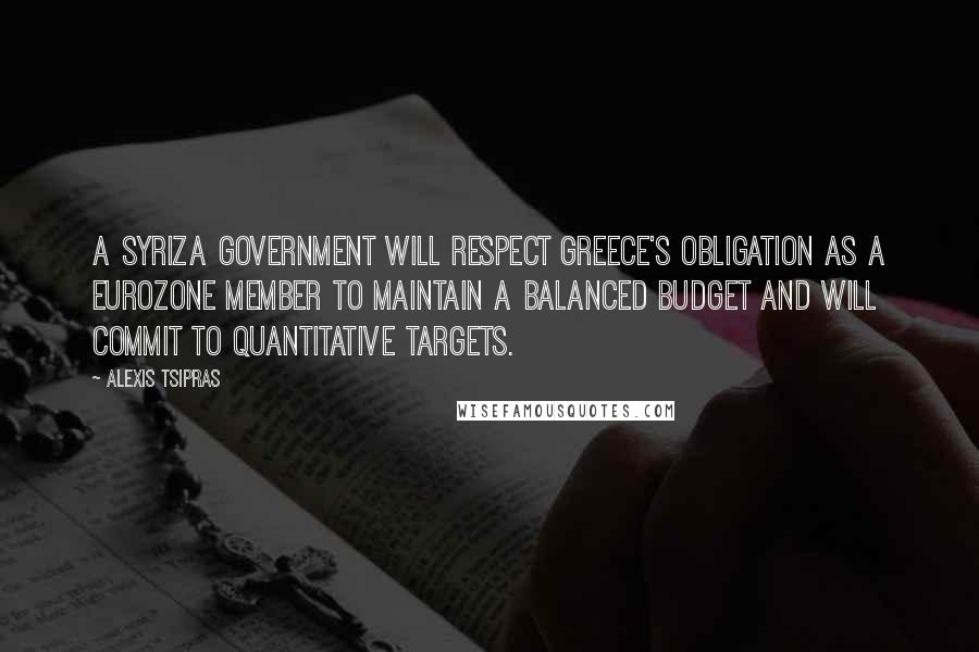 Alexis Tsipras Quotes: A Syriza government will respect Greece's obligation as a eurozone member to maintain a balanced budget and will commit to quantitative targets.