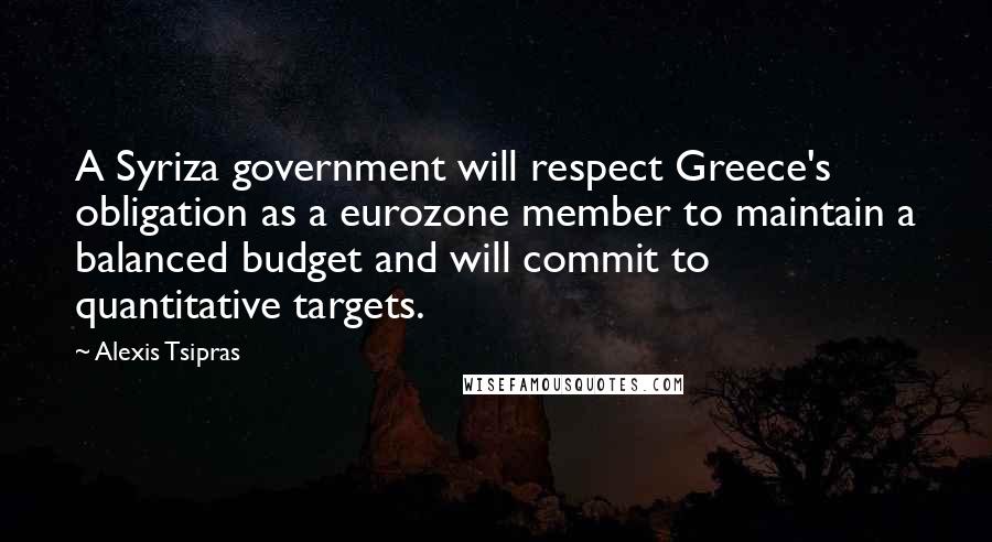 Alexis Tsipras Quotes: A Syriza government will respect Greece's obligation as a eurozone member to maintain a balanced budget and will commit to quantitative targets.