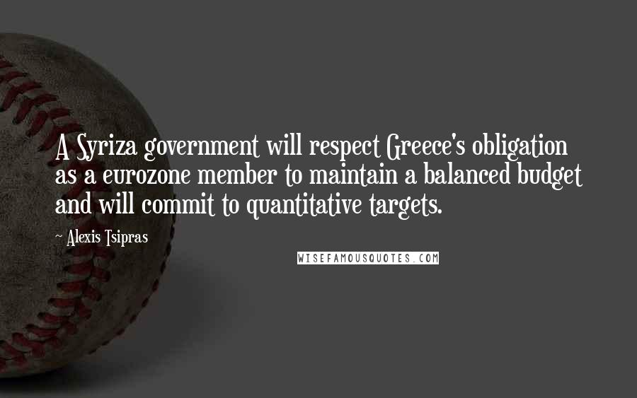 Alexis Tsipras Quotes: A Syriza government will respect Greece's obligation as a eurozone member to maintain a balanced budget and will commit to quantitative targets.