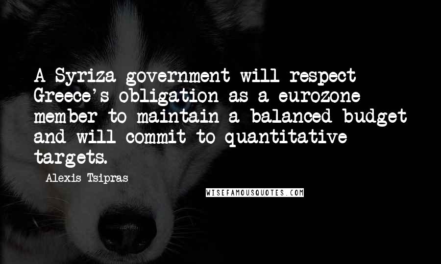 Alexis Tsipras Quotes: A Syriza government will respect Greece's obligation as a eurozone member to maintain a balanced budget and will commit to quantitative targets.