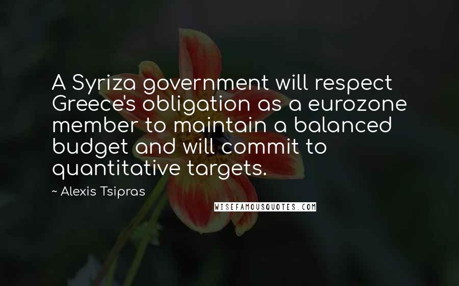 Alexis Tsipras Quotes: A Syriza government will respect Greece's obligation as a eurozone member to maintain a balanced budget and will commit to quantitative targets.