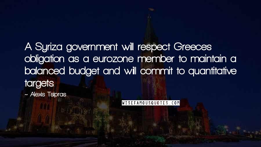 Alexis Tsipras Quotes: A Syriza government will respect Greece's obligation as a eurozone member to maintain a balanced budget and will commit to quantitative targets.