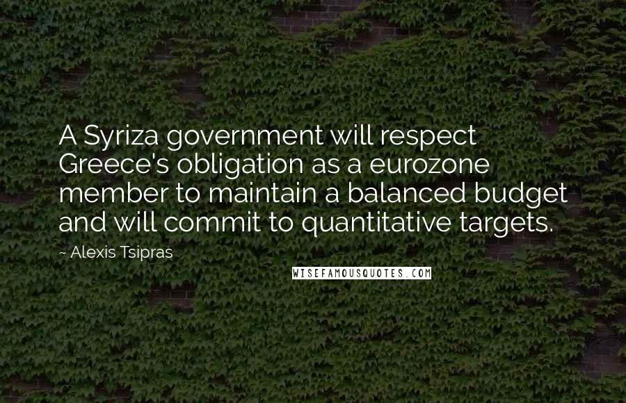 Alexis Tsipras Quotes: A Syriza government will respect Greece's obligation as a eurozone member to maintain a balanced budget and will commit to quantitative targets.