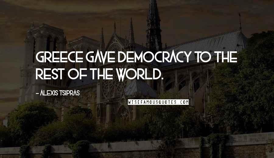 Alexis Tsipras Quotes: Greece gave democracy to the rest of the world.
