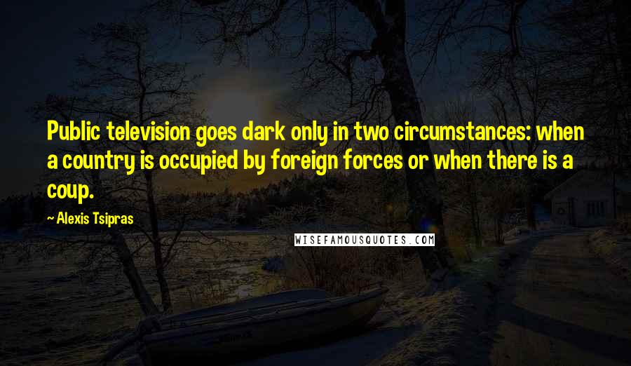 Alexis Tsipras Quotes: Public television goes dark only in two circumstances: when a country is occupied by foreign forces or when there is a coup.