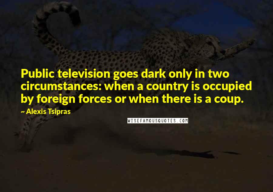 Alexis Tsipras Quotes: Public television goes dark only in two circumstances: when a country is occupied by foreign forces or when there is a coup.