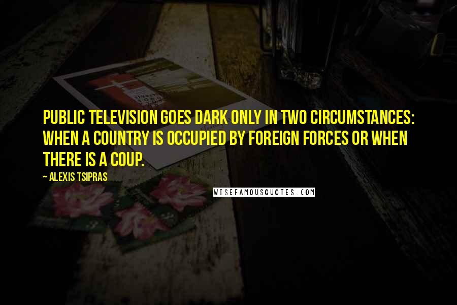 Alexis Tsipras Quotes: Public television goes dark only in two circumstances: when a country is occupied by foreign forces or when there is a coup.