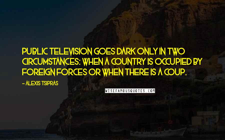 Alexis Tsipras Quotes: Public television goes dark only in two circumstances: when a country is occupied by foreign forces or when there is a coup.