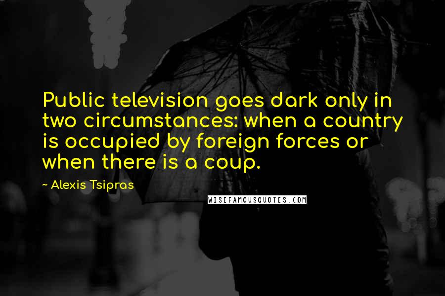 Alexis Tsipras Quotes: Public television goes dark only in two circumstances: when a country is occupied by foreign forces or when there is a coup.