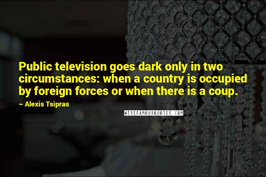 Alexis Tsipras Quotes: Public television goes dark only in two circumstances: when a country is occupied by foreign forces or when there is a coup.