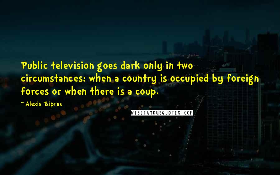 Alexis Tsipras Quotes: Public television goes dark only in two circumstances: when a country is occupied by foreign forces or when there is a coup.