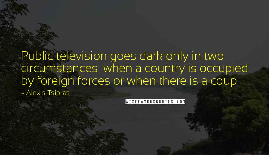 Alexis Tsipras Quotes: Public television goes dark only in two circumstances: when a country is occupied by foreign forces or when there is a coup.