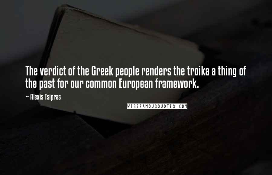 Alexis Tsipras Quotes: The verdict of the Greek people renders the troika a thing of the past for our common European framework.