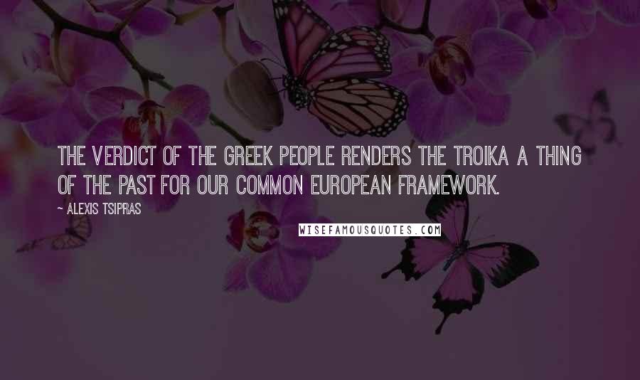 Alexis Tsipras Quotes: The verdict of the Greek people renders the troika a thing of the past for our common European framework.