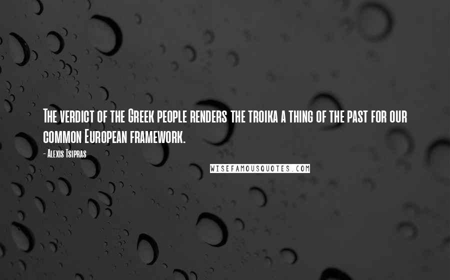 Alexis Tsipras Quotes: The verdict of the Greek people renders the troika a thing of the past for our common European framework.