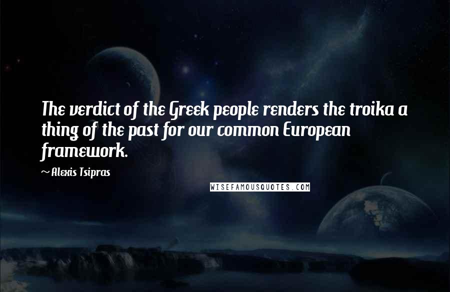 Alexis Tsipras Quotes: The verdict of the Greek people renders the troika a thing of the past for our common European framework.