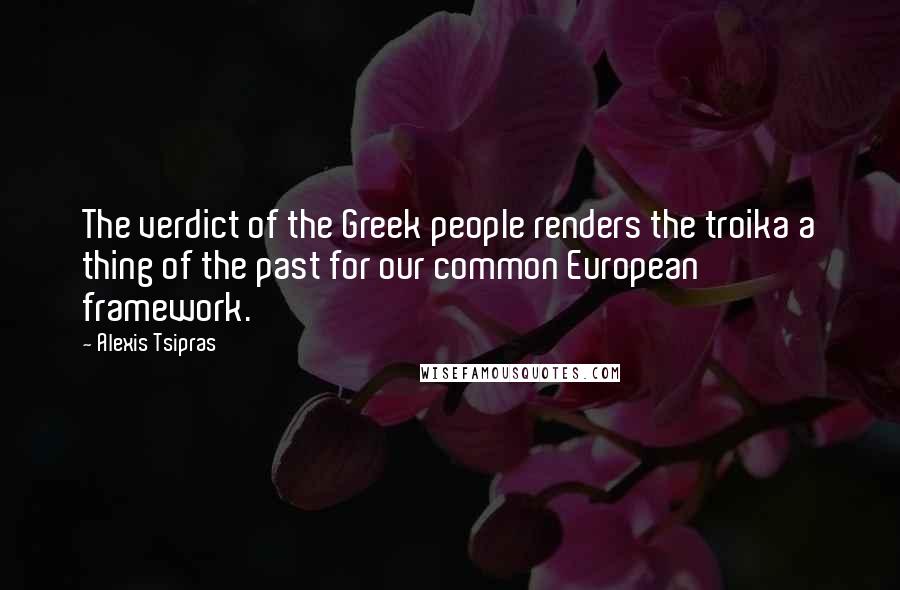 Alexis Tsipras Quotes: The verdict of the Greek people renders the troika a thing of the past for our common European framework.