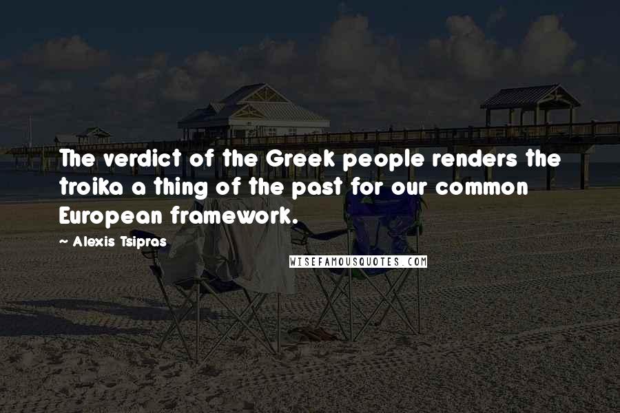 Alexis Tsipras Quotes: The verdict of the Greek people renders the troika a thing of the past for our common European framework.