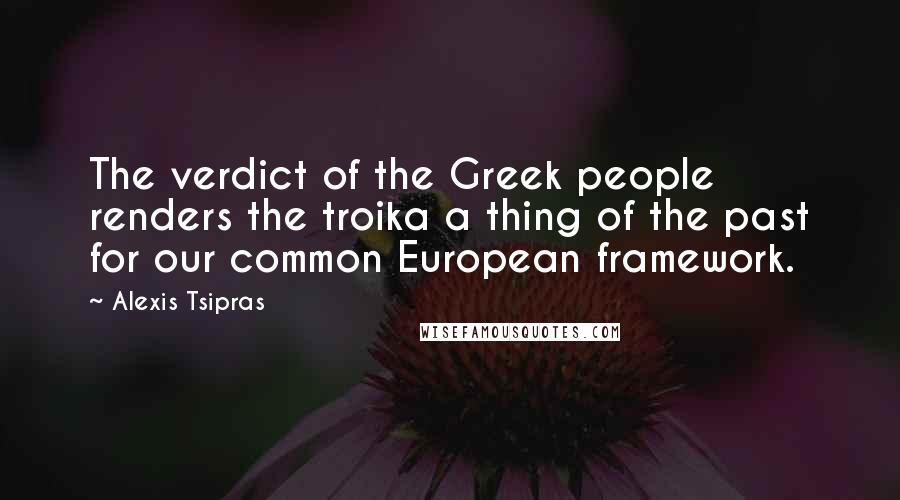 Alexis Tsipras Quotes: The verdict of the Greek people renders the troika a thing of the past for our common European framework.