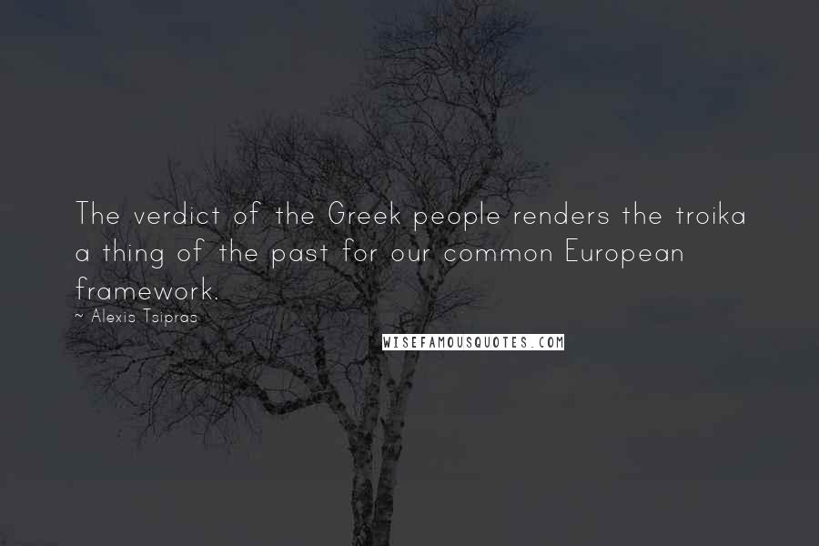 Alexis Tsipras Quotes: The verdict of the Greek people renders the troika a thing of the past for our common European framework.