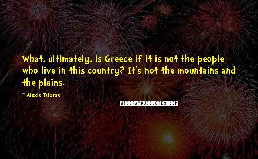 Alexis Tsipras Quotes: What, ultimately, is Greece if it is not the people who live in this country? It's not the mountains and the plains.