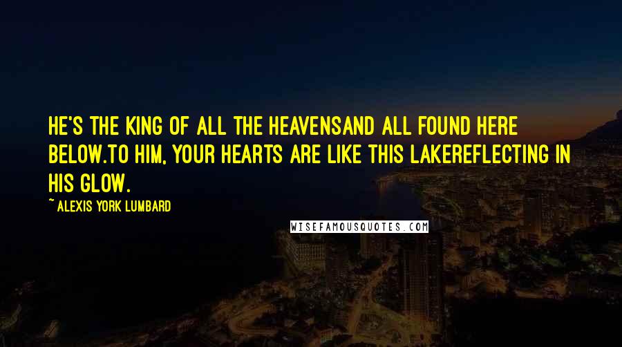 Alexis York Lumbard Quotes: He's the King of all the heavensAnd all found here below.To Him, your hearts are like this lakeReflecting in His glow.