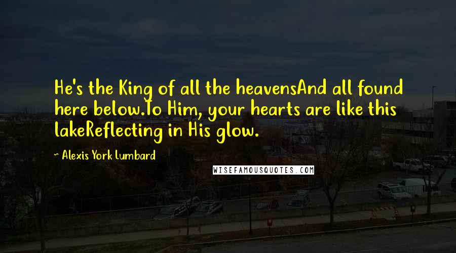 Alexis York Lumbard Quotes: He's the King of all the heavensAnd all found here below.To Him, your hearts are like this lakeReflecting in His glow.