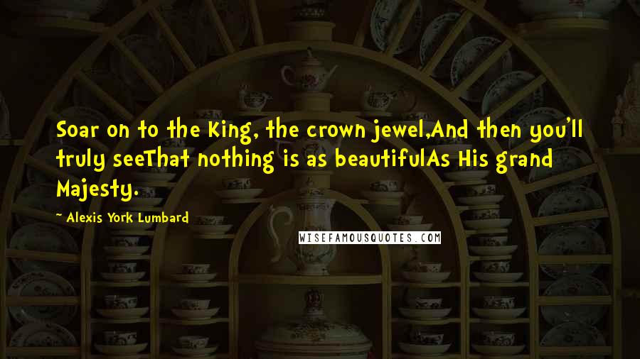 Alexis York Lumbard Quotes: Soar on to the King, the crown jewel,And then you'll truly seeThat nothing is as beautifulAs His grand Majesty.