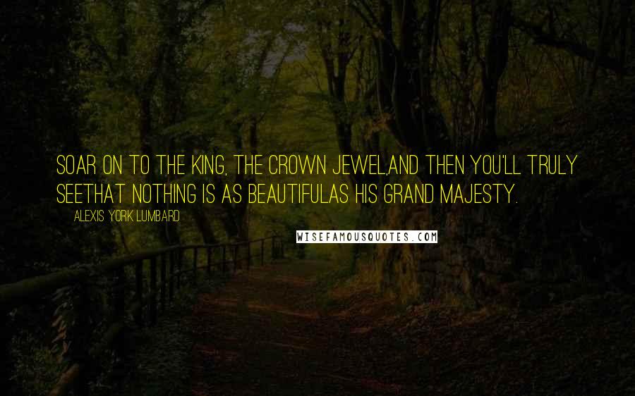 Alexis York Lumbard Quotes: Soar on to the King, the crown jewel,And then you'll truly seeThat nothing is as beautifulAs His grand Majesty.