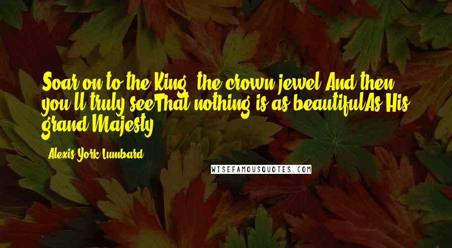 Alexis York Lumbard Quotes: Soar on to the King, the crown jewel,And then you'll truly seeThat nothing is as beautifulAs His grand Majesty.