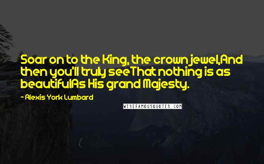 Alexis York Lumbard Quotes: Soar on to the King, the crown jewel,And then you'll truly seeThat nothing is as beautifulAs His grand Majesty.