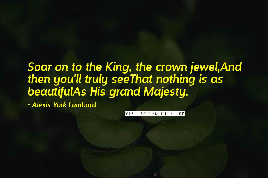 Alexis York Lumbard Quotes: Soar on to the King, the crown jewel,And then you'll truly seeThat nothing is as beautifulAs His grand Majesty.