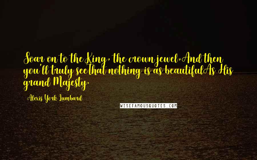 Alexis York Lumbard Quotes: Soar on to the King, the crown jewel,And then you'll truly seeThat nothing is as beautifulAs His grand Majesty.