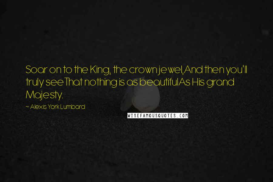 Alexis York Lumbard Quotes: Soar on to the King, the crown jewel,And then you'll truly seeThat nothing is as beautifulAs His grand Majesty.